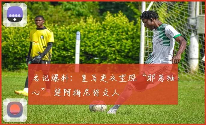 名记爆料：皇马更衣室现“邪恶轴心” 楚阿梅尼将走人