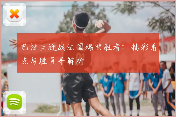 巴拉圭迎战法国瑞典胜者：精彩看点与胜负手解析