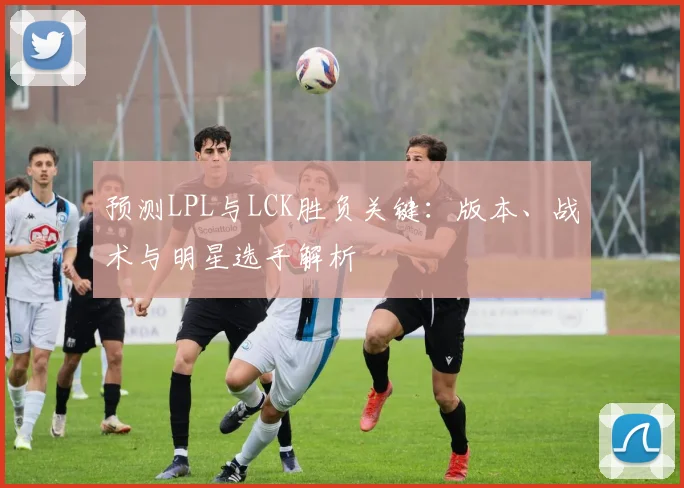 预测LPL与LCK胜负关键:版本、战术与明星选手解析