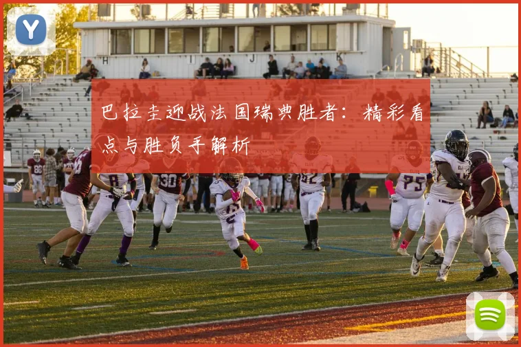 巴拉圭迎战法国瑞典胜者：精彩看点与胜负手解析