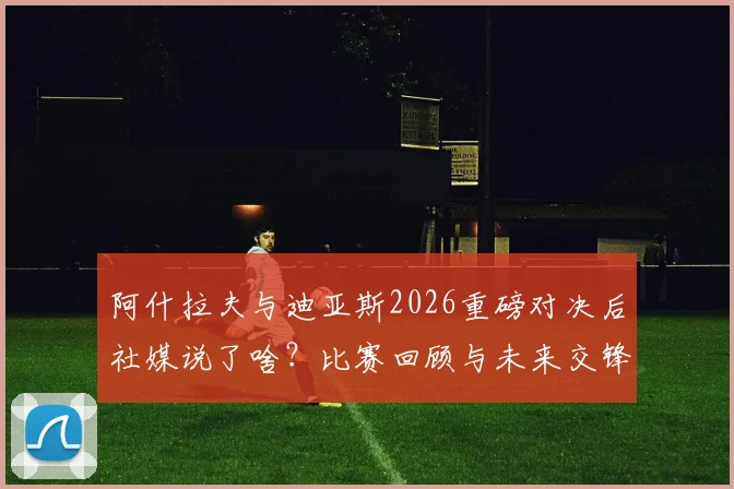 阿什拉夫与迪亚斯2026重磅对决后社媒说了啥？比赛回顾与未来交锋展望