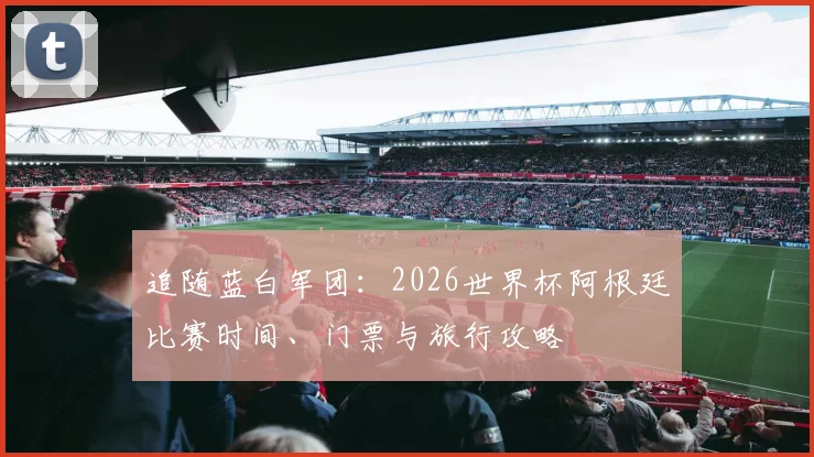 追随蓝白军团:2026世界杯阿根廷比赛时间、门票与旅行攻略