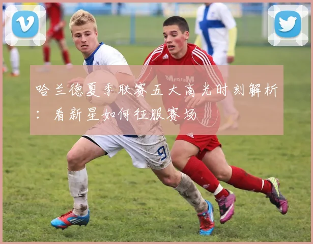 哈兰德夏季联赛五大高光时刻解析：看新星如何征服赛场