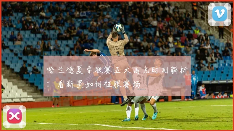哈兰德夏季联赛五大高光时刻解析:看新星如何征服赛场