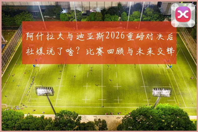 阿什拉夫与迪亚斯2026重磅对决后社媒说了啥？比赛回顾与未来交锋展望