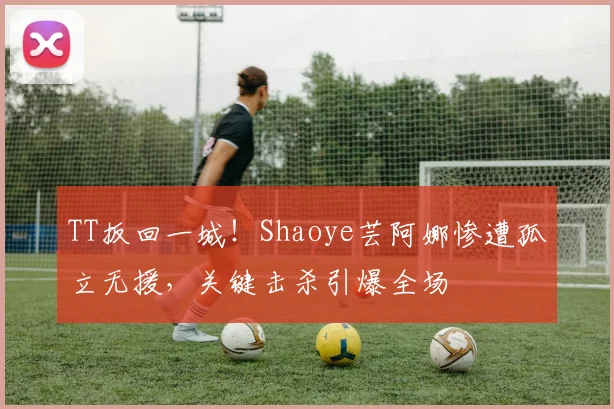 TT扳回一城！Shaoye芸阿娜惨遭孤立无援，关键击杀引爆全场