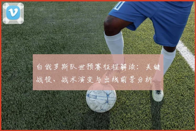 白俄罗斯队世预赛征程解读:关键战役、战术演变与出线前景分析