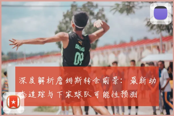 深度解析詹姆斯转会前景:最新动态追踪与下家球队可能性预测