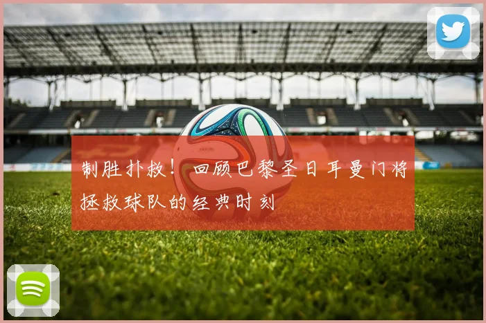 制胜扑救！回顾巴黎圣日耳曼门将拯救球队的经典时刻