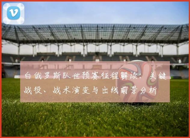 白俄罗斯队世预赛征程解读：关键战役、战术演变与出线前景分析