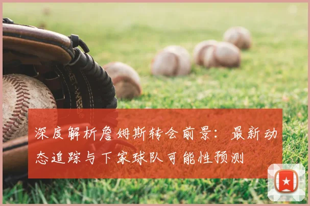 深度解析詹姆斯转会前景：最新动态追踪与下家球队可能性预测