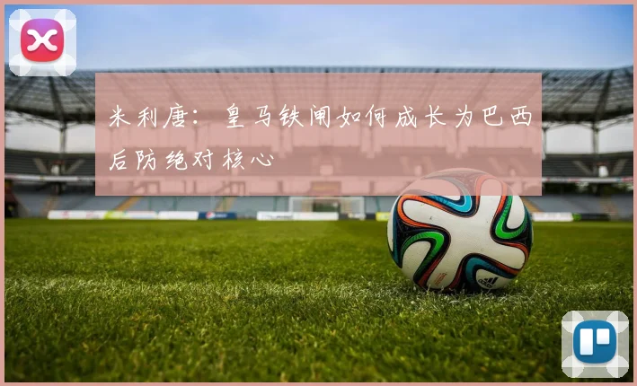 米利唐:皇马铁闸如何成长为巴西后防绝对核心
