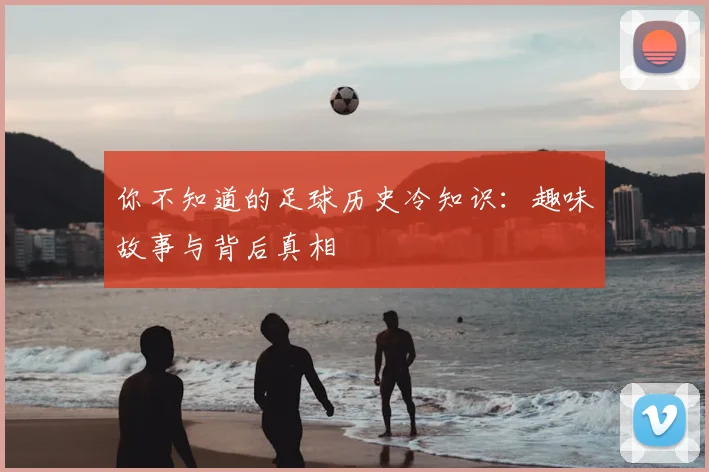 你不知道的足球历史冷知识:趣味故事与背后真相