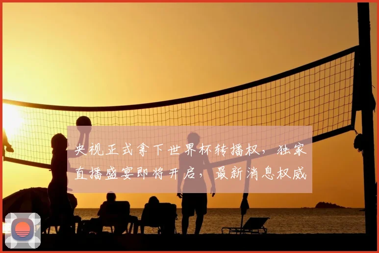 央视正式拿下世界杯转播权，独家直播盛宴即将开启，最新消息权威解读