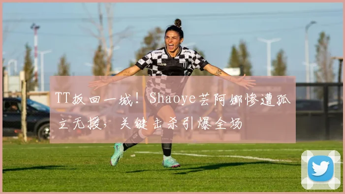 TT扳回一城！Shaoye芸阿娜惨遭孤立无援，关键击杀引爆全场