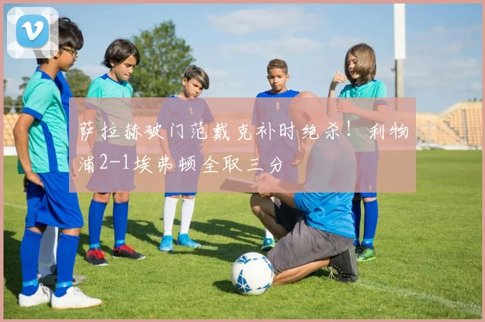 萨拉赫破门范戴克补时绝杀！利物浦2-1埃弗顿全取三分