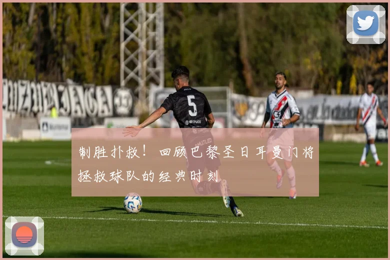 制胜扑救！回顾巴黎圣日耳曼门将拯救球队的经典时刻